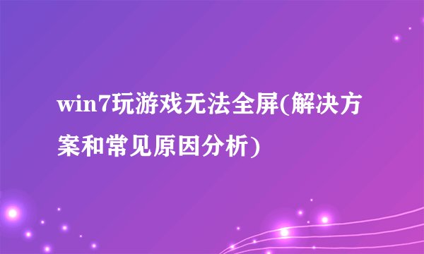 win7玩游戏无法全屏(解决方案和常见原因分析)