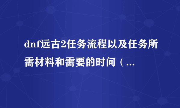 dnf远古2任务流程以及任务所需材料和需要的时间（不要一的）复制的 没分