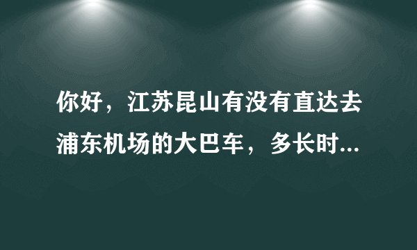 你好，江苏昆山有没有直达去浦东机场的大巴车，多长时间可以到浦东机场？大巴车费多少钱？
