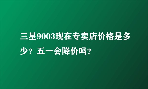 三星9003现在专卖店价格是多少？五一会降价吗？