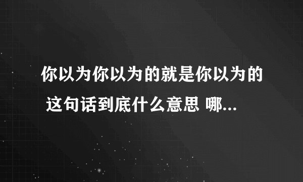 你以为你以为的就是你以为的 这句话到底什么意思 哪位小伙伴详细解释一下