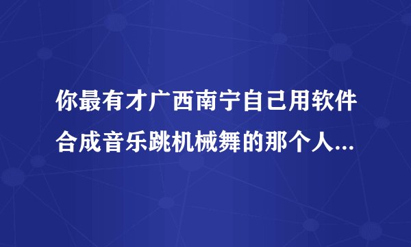 你最有才广西南宁自己用软件合成音乐跳机械舞的那个人叫什么？