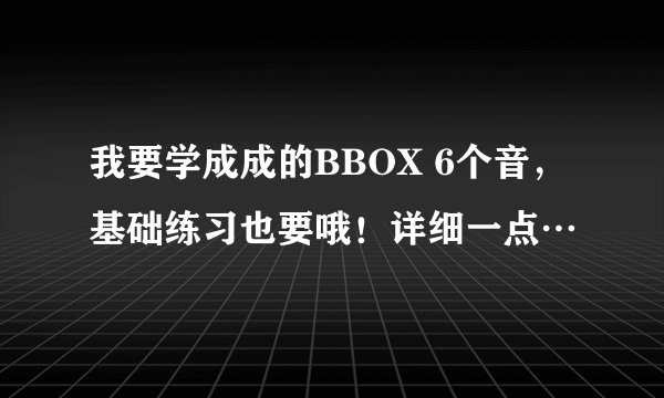 我要学成成的BBOX 6个音，基础练习也要哦！详细一点…
