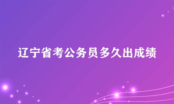 辽宁省考公务员多久出成绩