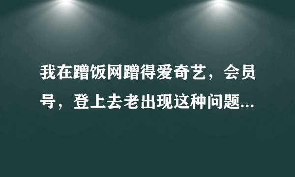 我在蹭饭网蹭得爱奇艺，会员号，登上去老出现这种问题。请问什么原因？