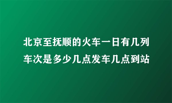 北京至抚顺的火车一日有几列车次是多少几点发车几点到站