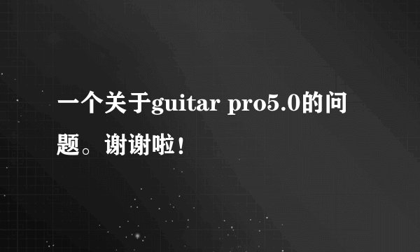 一个关于guitar pro5.0的问题。谢谢啦！