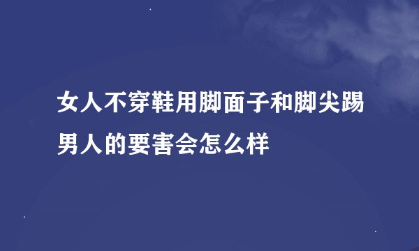 女人不穿鞋用脚面子和脚尖踢男人的要害会怎么样