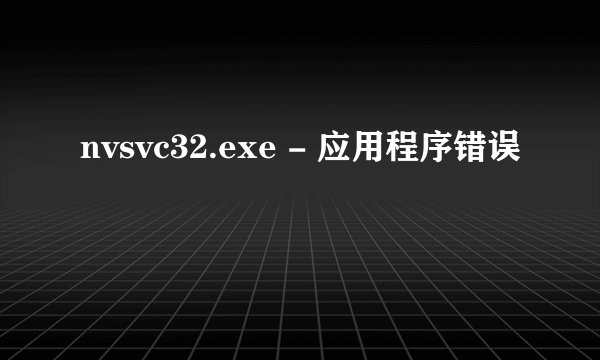 nvsvc32.exe - 应用程序错误