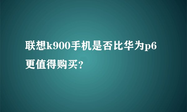 联想k900手机是否比华为p6更值得购买？