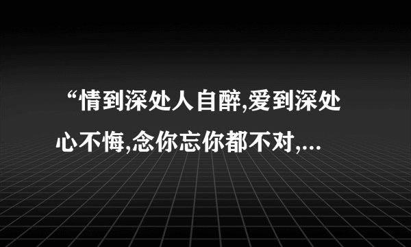 “情到深处人自醉,爱到深处心不悔,念你忘你都不对,宁愿伤心自己背,
