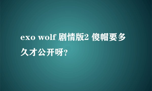 exo wolf 剧情版2 傻帽要多久才公开呀？