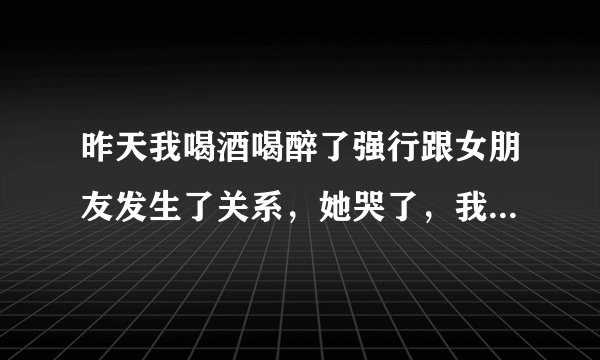 昨天我喝酒喝醉了强行跟女朋友发生了关系，她哭了，我该怎么办？