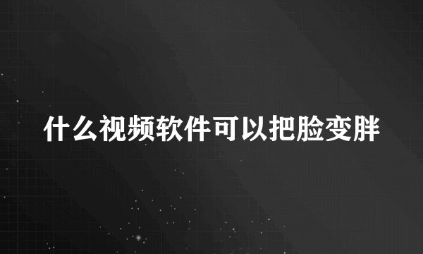什么视频软件可以把脸变胖