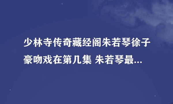 少林寺传奇藏经阁朱若琴徐子豪吻戏在第几集 朱若琴最后死了吗