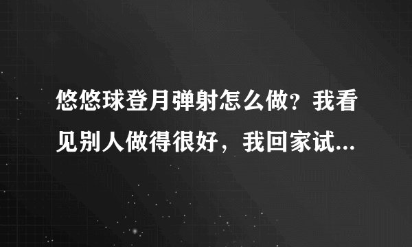 悠悠球登月弹射怎么做？我看见别人做得很好，我回家试了一下，弹不起来，不但没弹起来，还把手砸了。