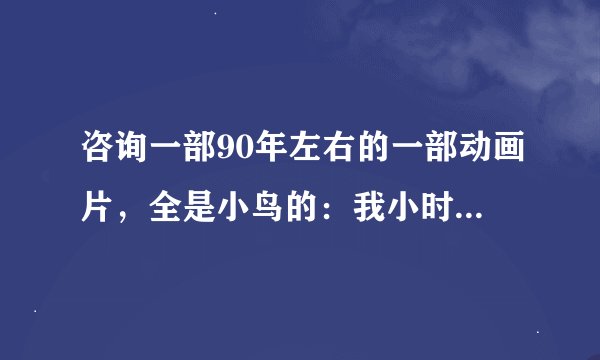 咨询一部90年左右的一部动画片，全是小鸟的：我小时看的，里面全是小鸟，里面小鸟唱的歌很好听的