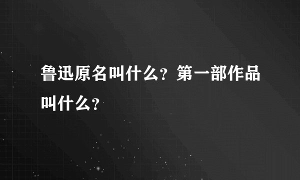 鲁迅原名叫什么？第一部作品叫什么？