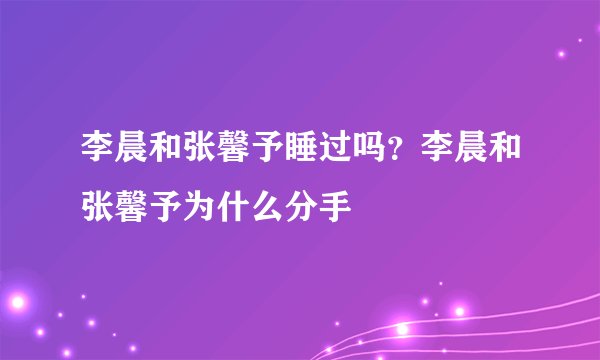 李晨和张馨予睡过吗？李晨和张馨予为什么分手