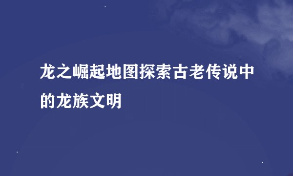 龙之崛起地图探索古老传说中的龙族文明