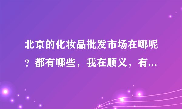 北京的化妆品批发市场在哪呢?都有哪些,我在顺义,有离得比较近的吗?
