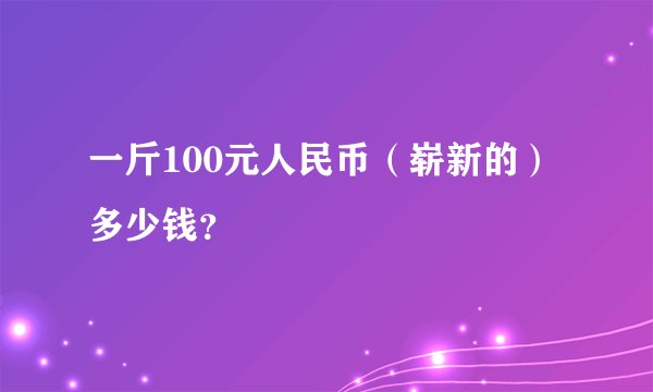 一斤100元人民币（崭新的）多少钱？