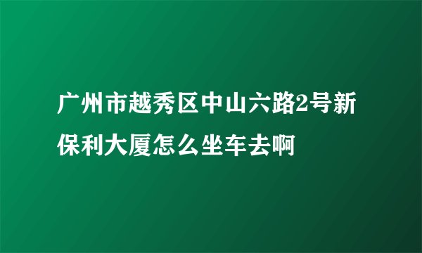 广州市越秀区中山六路2号新保利大厦怎么坐车去啊