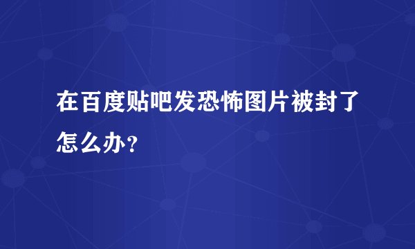 在百度贴吧发恐怖图片被封了怎么办？
