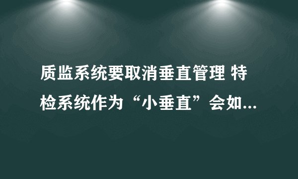 质监系统要取消垂直管理 特检系统作为“小垂直”会如何改动？ （江苏）