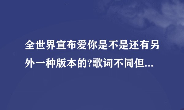 全世界宣布爱你是不是还有另外一种版本的?歌词不同但音调不一样？能不能告诉我歌词和谁唱的？谢谢
