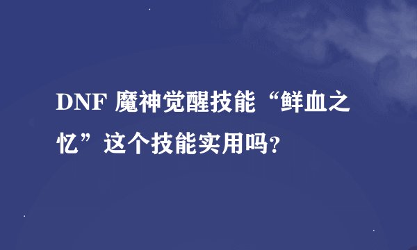 DNF 魔神觉醒技能“鲜血之忆”这个技能实用吗？