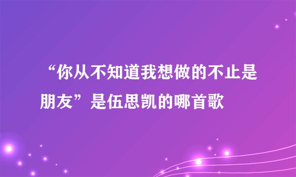 “你从不知道我想做的不止是朋友”是伍思凯的哪首歌