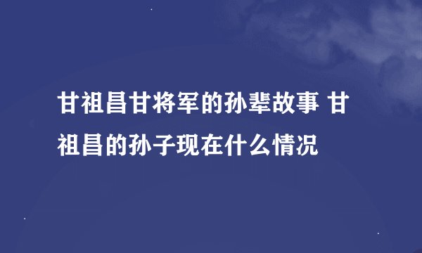 甘祖昌甘将军的孙辈故事 甘祖昌的孙子现在什么情况