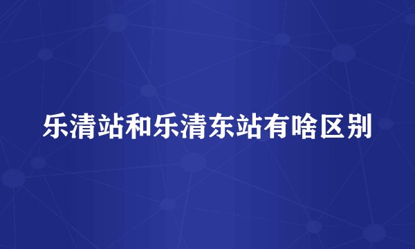 乐清站和乐清东站有啥区别