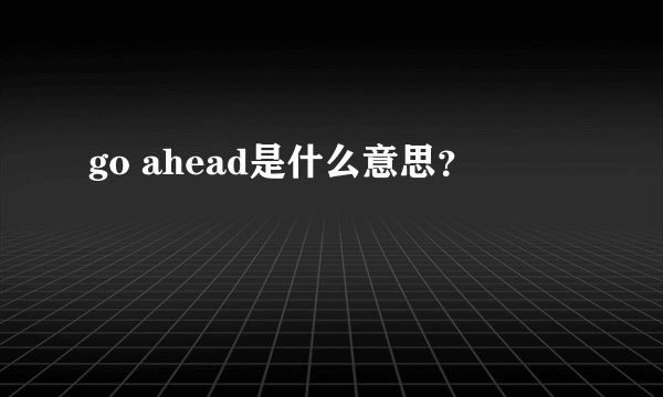 go ahead是什么意思？
