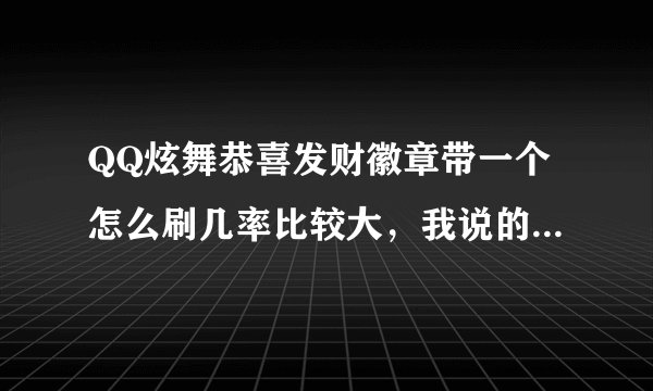 QQ炫舞恭喜发财徽章带一个怎么刷几率比较大，我说的是炫舞更新之后的这个版本，不是以前的