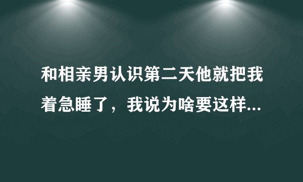 和相亲男认识第二天他就把我着急睡了，我说为啥要这样对我，他说他喜欢我想和我结婚？