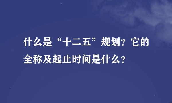 什么是“十二五”规划？它的全称及起止时间是什么？