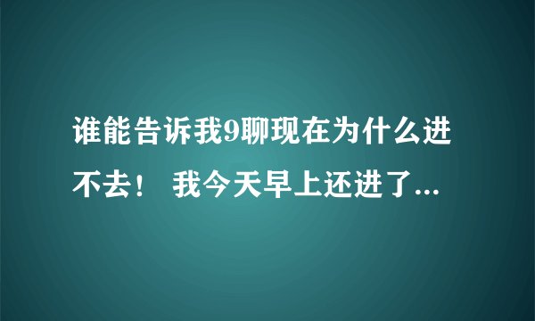 谁能告诉我9聊现在为什么进不去！ 我今天早上还进了！ 在线等！ HI我！