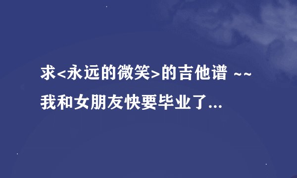 求<永远的微笑>的吉他谱 ~~我和女朋友快要毕业了,分别前想唱给她听,请大家帮忙