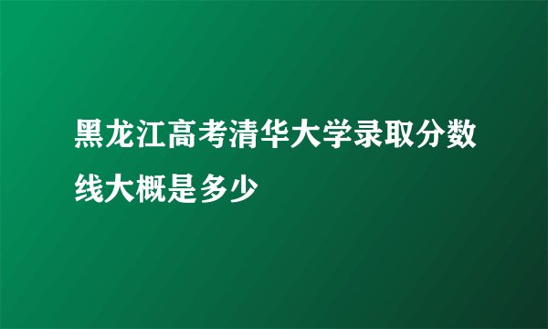 黑龙江高考清华大学录取分数线大概是多少