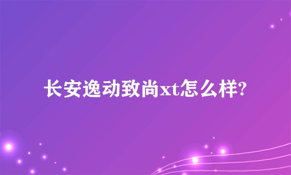 长安逸动致尚xt怎么样?