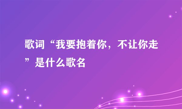 歌词“我要抱着你，不让你走”是什么歌名