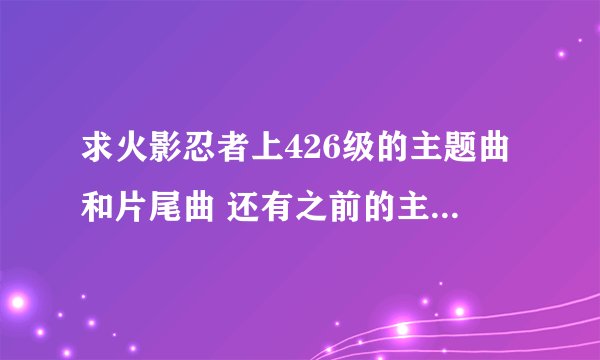 求火影忍者上426级的主题曲和片尾曲 还有之前的主题和片尾