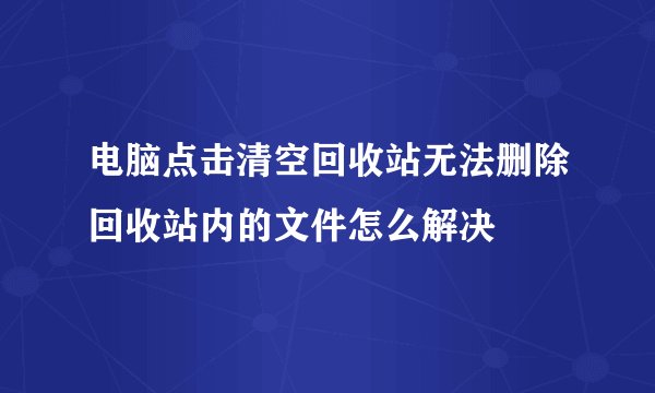 电脑点击清空回收站无法删除回收站内的文件怎么解决