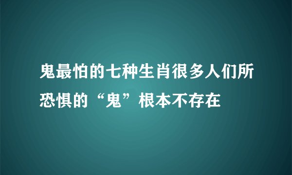 鬼最怕的七种生肖很多人们所恐惧的“鬼”根本不存在