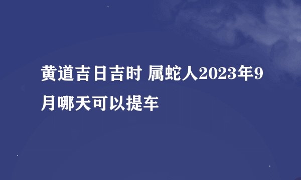 黄道吉日吉时 属蛇人2023年9月哪天可以提车