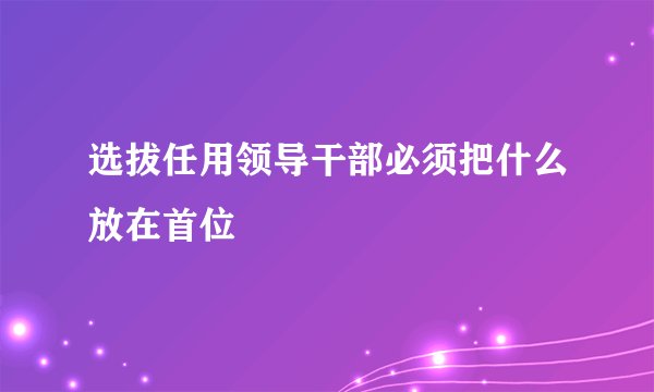 选拔任用领导干部必须把什么放在首位