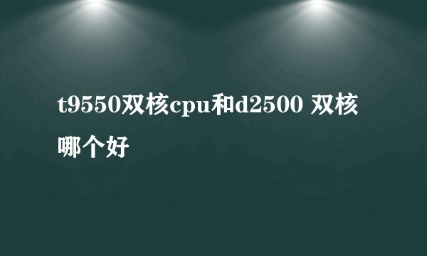 t9550双核cpu和d2500 双核哪个好