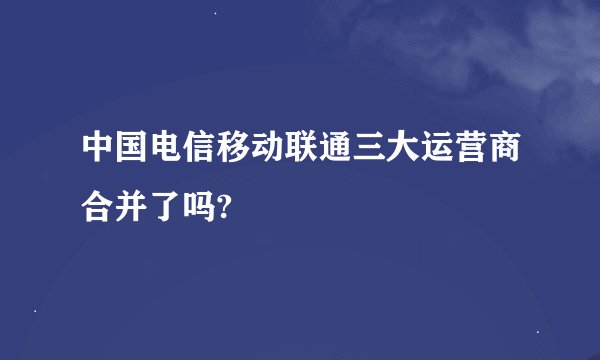 中国电信移动联通三大运营商合并了吗?